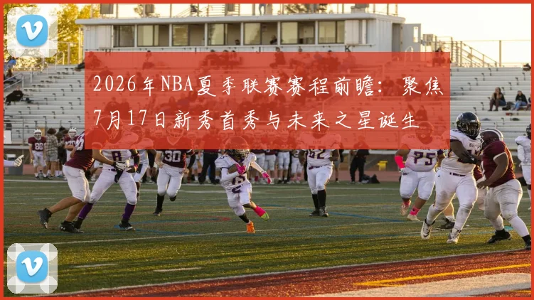 2026年NBA夏季联赛赛程前瞻：聚焦7月17日新秀首秀与未来之星诞生