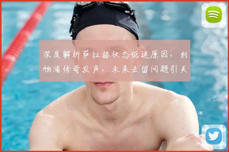 深度解析萨拉赫状态低迷原因,利物浦传奇发声,未来去留问题引关注