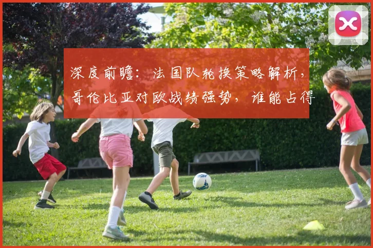 深度前瞻:法国队轮换策略解析,哥伦比亚对欧战绩强势,谁能占得先机?
