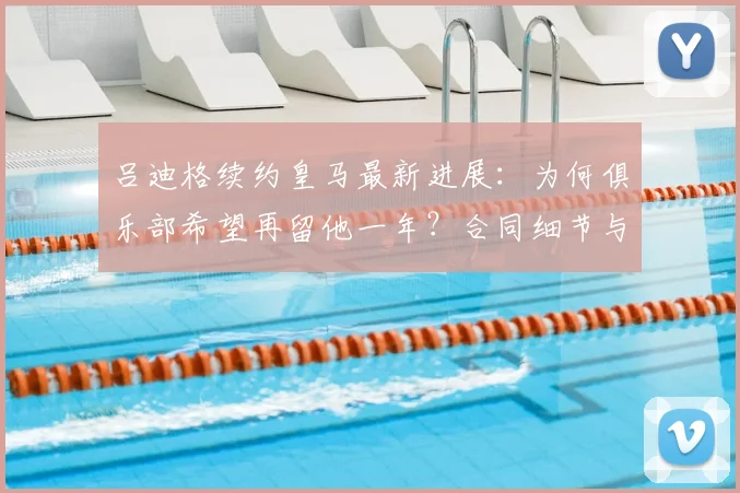 吕迪格续约皇马最新进展：为何俱乐部希望再留他一年？合同细节与前景分析