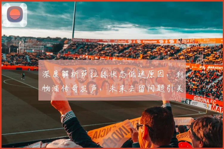 深度解析萨拉赫状态低迷原因，利物浦传奇发声，未来去留问题引关注