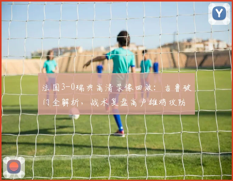 法国3-0瑞典高清录像回放：吉鲁破门全解析，战术复盘高卢雄鸡攻防统治力